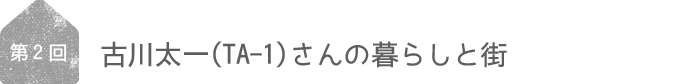 ＜第2回＞古川太一（TA-1）さんの暮らしと街