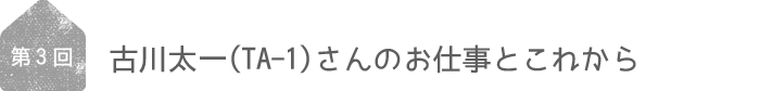 ＜第3回＞古川太一（TA-1）さんのお仕事とこれから