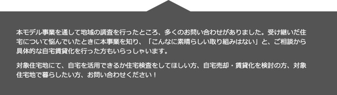 本モデル事業を通して地域の調査を行ったところ、多くのお問い合わせがありました。受け継いだ住宅について悩んでいたときに本事業を知り、「こんなに素晴らしい取り組みはない」と、ご相談から具体的な自宅賃貸化を行った方もいらっしゃいます。
対象住宅地にて、自宅を活用できるか住宅検査をしてほしい方、自宅売却・賃貸化を検討の方、対象住宅地で暮らしたい方、お問い合わせください！